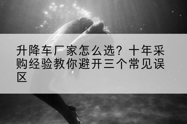 容城升降车厂家-怎么选?十年采购经验教你避开三个常见误区
