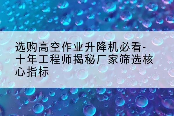 容城高空作业升降机厂家推荐-选购高空作业升降机必看-十年工程师揭秘厂家筛选核心指标