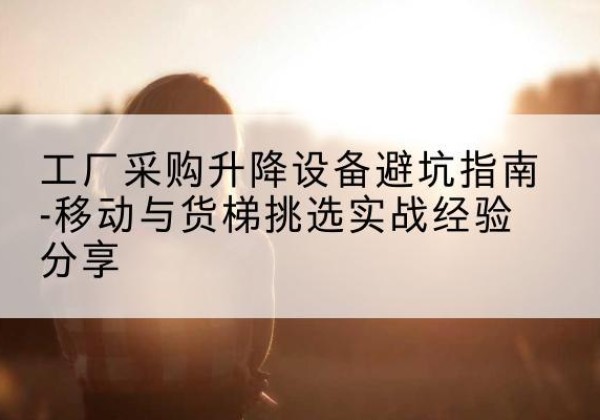 容城移动式升降机怎么选-工厂采购升降设备避坑指南-移动与货梯挑选实战经验分享