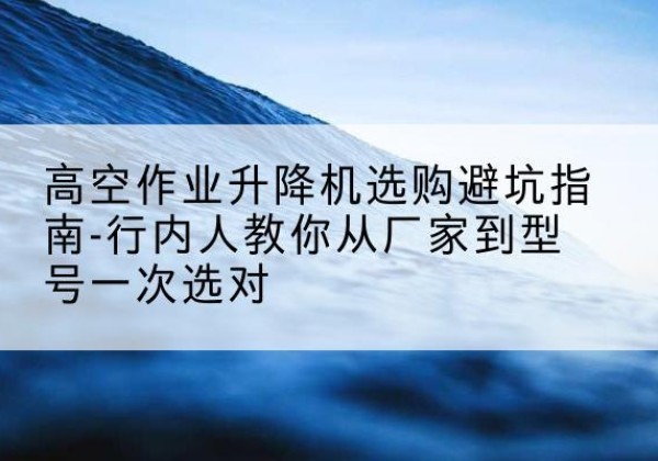 容城升降平台厂家-高空作业升降机选购避坑指南-行内人教你从厂家到型号一次选对
