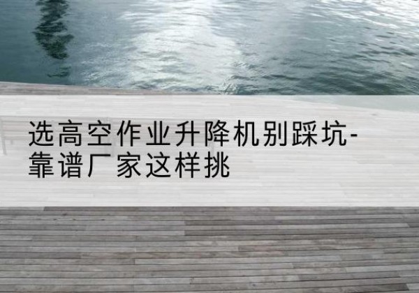 容城剪叉式升降机厂家-选高空作业升降机别踩坑-靠谱厂家这样挑