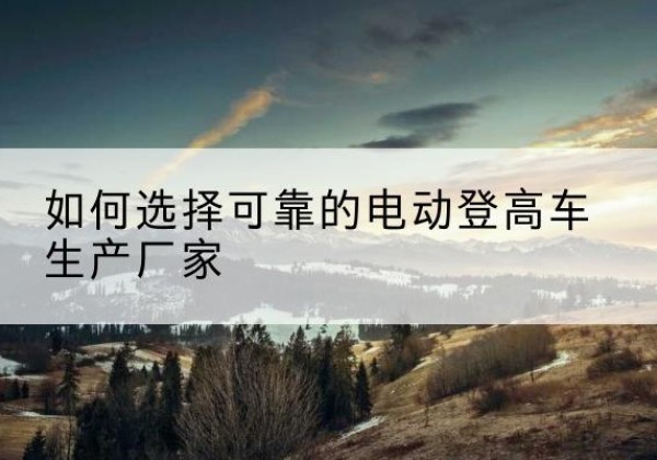 容城电动登高车厂家-如何选择可靠的电动登高车生产厂家