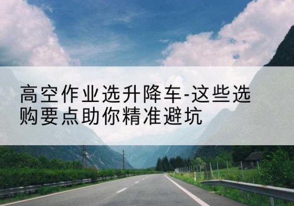 容城升降车厂家-高空作业选升降车-这些选购要点助你*避坑