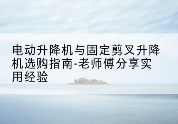 容城电动升降机怎么选-电动升降机与固定剪叉升降机选购指南-老师傅分享实用经验