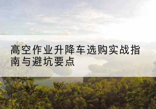 容城升降车怎么选-高空作业升降车选购实战指南与避坑要点