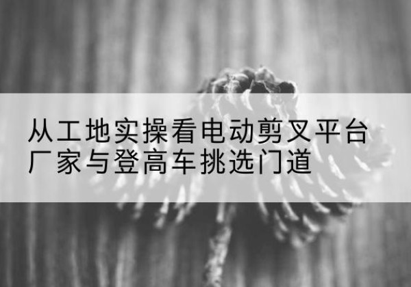 容城电动剪叉升降平台厂家-从工地实操看电动剪叉平台厂家与登高车挑选门道