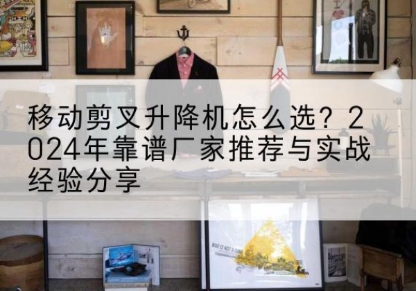 容城升降平台厂家推荐-移动剪叉升降机怎么选？2024年靠谱厂家推荐与实战经验分享