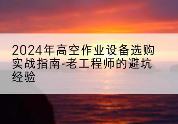 容城高空作业升降机厂家推荐-2024年高空作业设备选购实战指南-老工程师的避坑经验