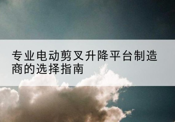 容城电动剪叉升降平台厂家-专业电动剪叉升降平台制造商的选择指南