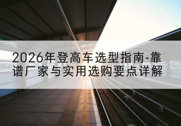 容城登高车厂家推荐-2026年登高车选型指南-靠谱厂家与实用选购要点详解