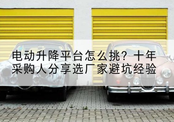 容城电动升降平台厂家-电动升降平台怎么挑？十年采购人分享选厂家避坑经验