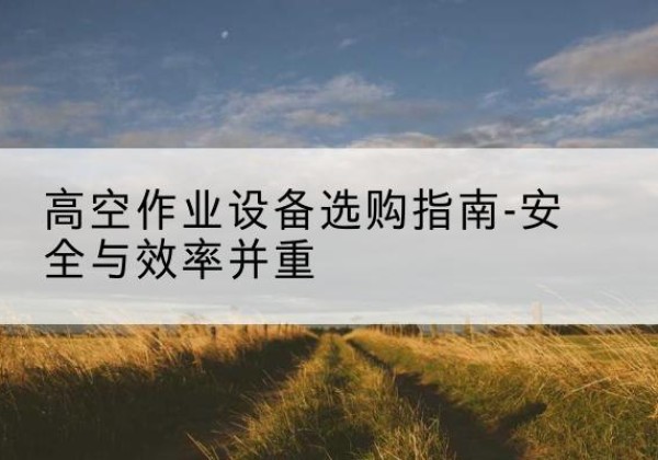 容城登高车怎么选-高空作业设备选购指南-安全与效率并重